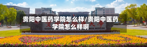 贵阳中医药学院怎么样/贵阳中医药学院怎么样啊