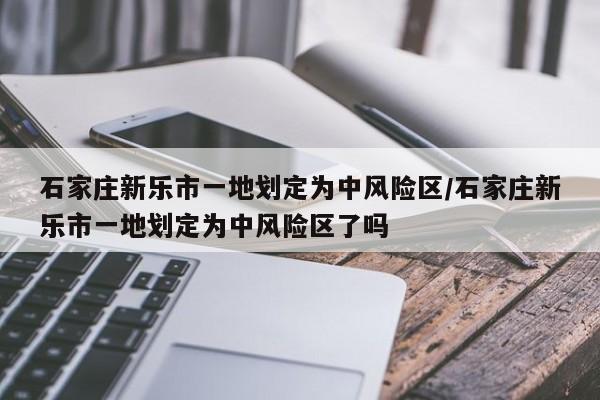 石家庄新乐市一地划定为中风险区/石家庄新乐市一地划定为中风险区了吗