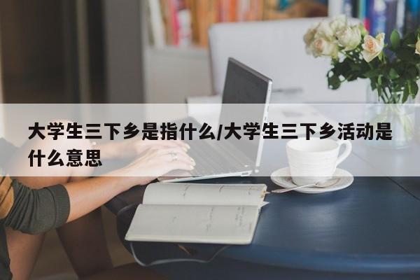 大学生三下乡是指什么/大学生三下乡活动是什么意思