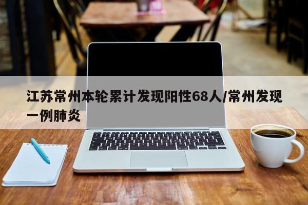 江苏常州本轮累计发现阳性68人/常州发现一例肺炎