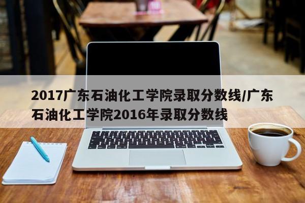 2017广东石油化工学院录取分数线/广东石油化工学院2016年录取分数线