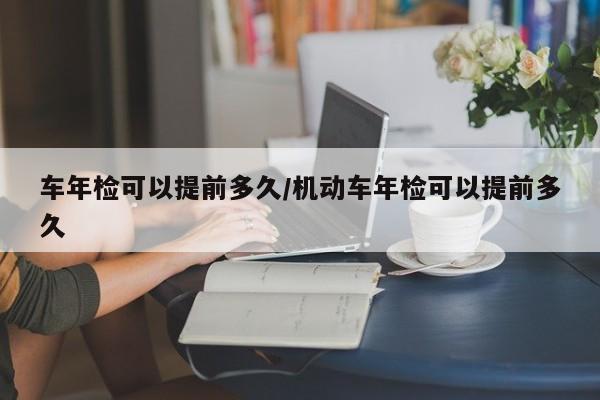 车年检可以提前多久/机动车年检可以提前多久